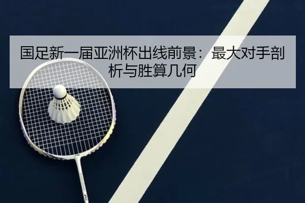 国足新一届亚洲杯出线前景：最大对手剖析与胜算几何